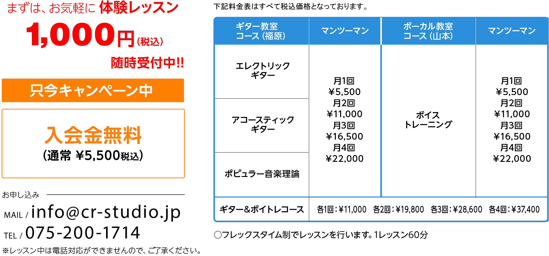 まずは、お気軽に体験レッスン 1,000円（税込）随時受付中!!只今キャンペーン中　入会金無料（通常 ¥5,000税込）　お申し込み　MAIL / info@cr-studio.jp TEL / 075-200-1714 ※レッスン中は電話対応ができませんので、ご了承ください。 下記料金表はすべて税込価格となっております。〈料金表〉 ギター教室 コース マンツーマン グループ （または友達同士）（福原）ボーカル教室 コース（山本）マンツーマン ○フレックスタイム制でレッスンを行います。