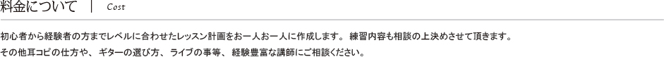 料金について Cost 初心者から経験者の方までレベルに合わせたレッスン計画をお一人お一人に作成します。練習内容も相談の上決めさせて頂きます。その他耳コピの仕方や、ギターの選び方、ライブの事等、経験豊富な講師にご相談ください。 